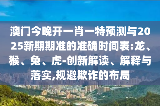 澳門(mén)今晚開(kāi)一肖一特預(yù)測(cè)與2025新期期準(zhǔn)的準(zhǔn)確時(shí)間表:龍、猴、兔、虎-創(chuàng)新解讀、解釋與落實(shí),規(guī)避欺詐的布局