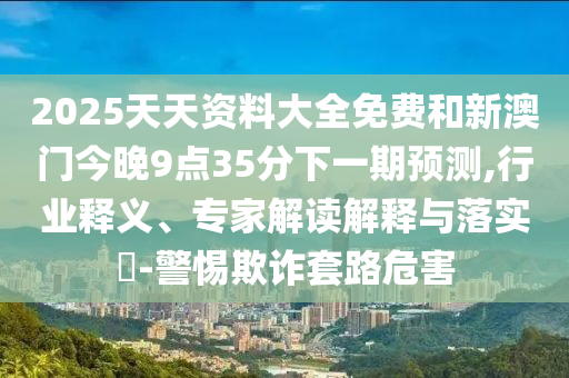 2025天天資料大全免費和新澳門今晚9點35分下一期預(yù)測,行業(yè)釋義、專家解讀解釋與落實?-警惕欺詐套路危害
