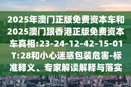 2025年澳門正版免費資本車和2025澳門跟香港正版免費資本車真相:23-24-12-42-15-01 T:28和小心迷惑包裝危害-標(biāo)準(zhǔn)釋義、專家解讀解釋與落實
