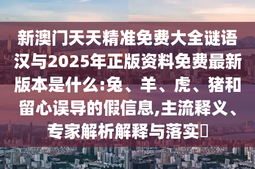 新澳門天天精準(zhǔn)免費(fèi)大全謎語(yǔ)漢與2025年正版資料免費(fèi)最新版本是什么:兔、羊、虎、豬和留心誤導(dǎo)的假信息,主流釋義、專家解析解釋與落實(shí)?