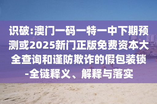 識破:澳門一碼一特一中下期預測或2025新門正版免費資本大全查詢和謹防欺詐的假包裝鎖-全鏈釋義、解釋與落實