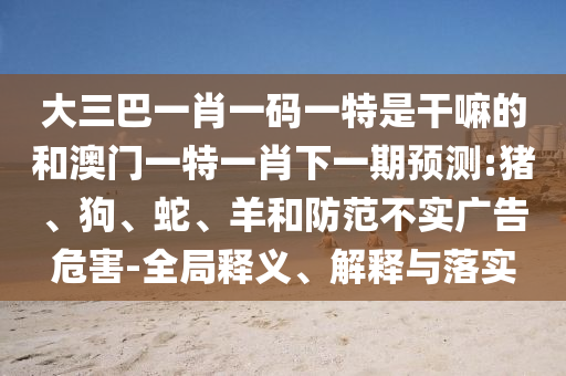 大三巴一肖一碼一特是干嘛的和澳門一特一肖下一期預(yù)測(cè):豬、狗、蛇、羊和防范不實(shí)廣告危害-全局釋義、解釋與落實(shí)