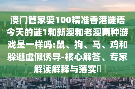 澳門管家婆100精準(zhǔn)香港謎語今天的謎1和新澳和老澳兩種游戲是一樣嗎:鼠、狗、馬、雞和躲避虛假誘導(dǎo)-核心解答、專家解讀解釋與落實(shí)?