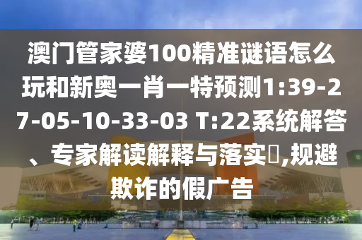 澳門管家婆100精準(zhǔn)謎語(yǔ)怎么玩和新奧一肖一特預(yù)測(cè)1:39-27-05-10-33-03 T:22系統(tǒng)解答、專家解讀解釋與落實(shí)?,規(guī)避欺詐的假?gòu)V告