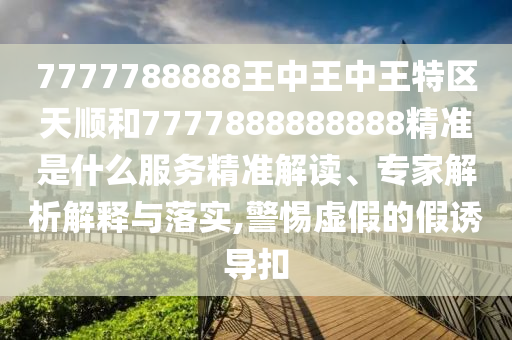 7777788888王中王中王特區(qū)天順和7777888888888精準是什么服務精準解讀、專家解析解釋與落實,警惕虛假的假誘導扣
