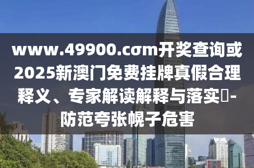 www.49900.cσm開獎查詢或2025新澳門免費掛牌真假合理釋義、專家解讀解釋與落實?-防范夸張幌子危害
