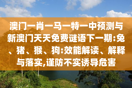 澳門一肖一馬一特一中預測與新澳門天天免費謎語下一期:兔、豬、猴、狗:效能解讀、解釋與落實,謹防不實誘導危害