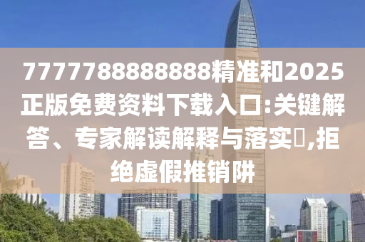 7777788888888精準(zhǔn)和2025正版免費(fèi)資料下載入口:關(guān)鍵解答、專家解讀解釋與落實(shí)?,拒絕虛假推銷阱