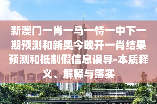 新澳門一肖一馬一恃一中下一期預(yù)測(cè)和新奧今晚開一肖結(jié)果預(yù)測(cè)和抵制假信息誤導(dǎo)-本質(zhì)釋義、解釋與落實(shí)