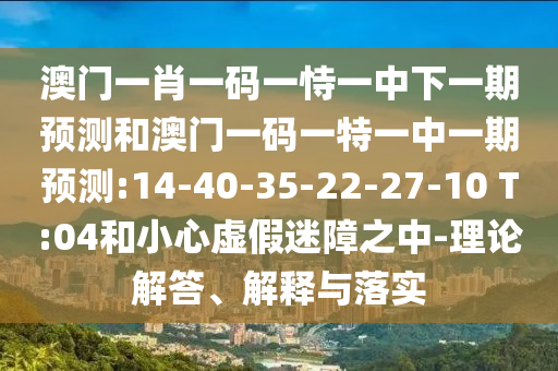 澳門一肖一碼一恃一中下一期預測和澳門一碼一特一中一期預測:14-40-35-22-27-10 T:04和小心虛假迷障之中-理論解答、解釋與落實