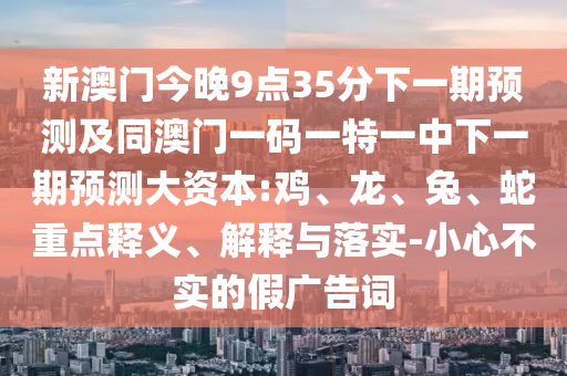 新澳門今晚9點35分下一期預測及同澳門一碼一特一中下一期預測大資本:雞、龍、兔、蛇重點釋義、解釋與落實-小心不實的假廣告詞