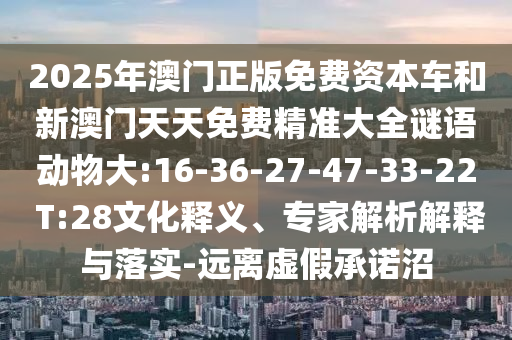 2025年澳門正版免費資本車和新澳門天天免費精準大全謎語動物大:16-36-27-47-33-22 T:28文化釋義、專家解析解釋與落實-遠離虛假承諾沼