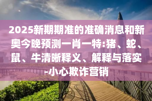 2025新期期準的準確消息和新奧今晚預測一肖一特:豬、蛇、鼠、牛清晰釋義、解釋與落實-小心欺詐營銷