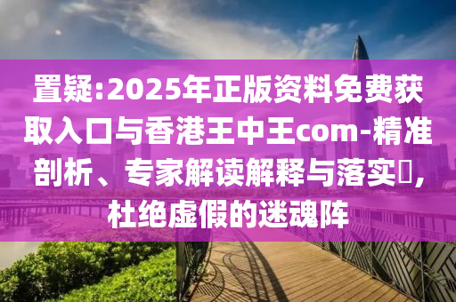 置疑:2025年正版資料免費獲取入口與香港王中王com-精準(zhǔn)剖析、專家解讀解釋與落實?,杜絕虛假的迷魂陣