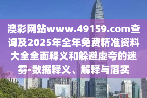 澳彩網(wǎng)站www.49159.соm查詢(xún)及2025年全年免費(fèi)精準(zhǔn)資料大全全面釋義和躲避虛夸的迷霧-數(shù)據(jù)釋義、解釋與落實(shí)