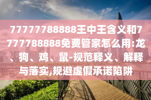 77777788888王中王含義和7777788888免費(fèi)管家怎么用:龍、狗、雞、鼠-規(guī)范釋義、解釋與落實(shí),規(guī)避虛假承諾陷阱