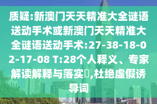 質(zhì)疑:新澳門天天精準(zhǔn)大全謎語(yǔ)送動(dòng)手術(shù)或新澳門天天精準(zhǔn)大全謎語(yǔ)送動(dòng)手術(shù):27-38-18-02-17-08 T:28個(gè)人釋義、專家解讀解釋與落實(shí)?,杜絕虛假誘導(dǎo)詞