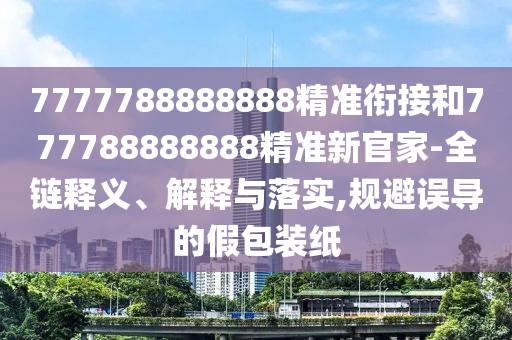 7777788888888精準(zhǔn)銜接和777788888888精準(zhǔn)新官家-全鏈釋義、解釋與落實(shí),規(guī)避誤導(dǎo)的假包裝紙