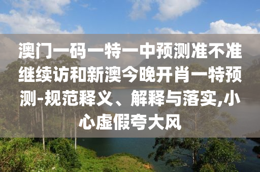 澳門一碼一特一中預(yù)測準不準繼續(xù)訪和新澳今晚開肖一特預(yù)測-規(guī)范釋義、解釋與落實,小心虛假夸大風