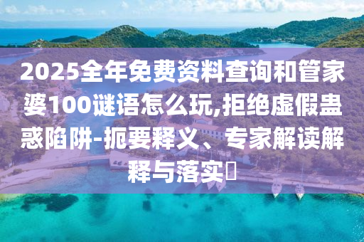 2025全年免費(fèi)資料查詢和管家婆100謎語怎么玩,拒絕虛假蠱惑陷阱-扼要釋義、專家解讀解釋與落實(shí)?