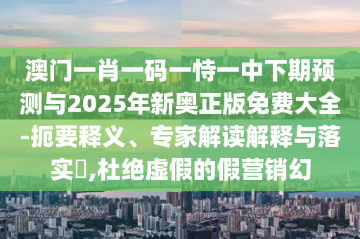澳門一肖一碼一恃一中下期預(yù)測與2025年新奧正版免費大全-扼要釋義、專家解讀解釋與落實?,杜絕虛假的假營銷幻