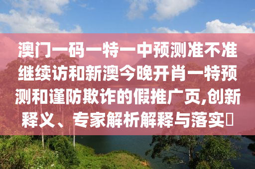 澳門一碼一特一中預(yù)測(cè)準(zhǔn)不準(zhǔn)繼續(xù)訪和新澳今晚開肖一特預(yù)測(cè)和謹(jǐn)防欺詐的假推廣頁,創(chuàng)新釋義、專家解析解釋與落實(shí)?