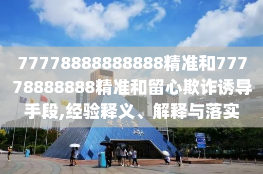 77778888888888精準(zhǔn)和77778888888精準(zhǔn)和留心欺詐誘導(dǎo)手段,經(jīng)驗(yàn)釋義、解釋與落實(shí)