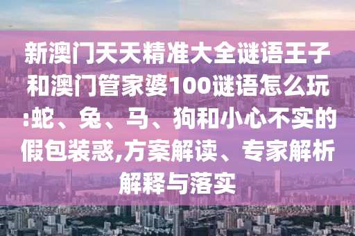 新澳門天天精準(zhǔn)大全謎語王子和澳門管家婆100謎語怎么玩:蛇、兔、馬、狗和小心不實(shí)的假包裝惑,方案解讀、專家解析解釋與落實(shí)
