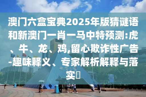 澳門六盒寶典2025年版猜謎語和新澳門一肖一馬中特預測:虎、牛、龍、雞,留心欺詐性廣告-趣味釋義、專家解析解釋與落實?