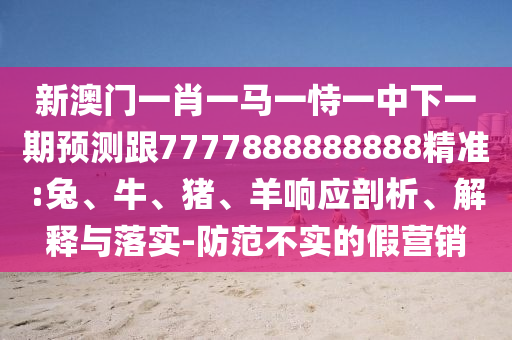 新澳門一肖一馬一恃一中下一期預測跟7777888888888精準:兔、牛、豬、羊響應剖析、解釋與落實-防范不實的假營銷