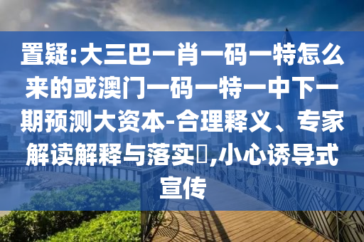 置疑:大三巴一肖一碼一特怎么來的或澳門一碼一特一中下一期預(yù)測大資本-合理釋義、專家解讀解釋與落實(shí)?,小心誘導(dǎo)式宣傳