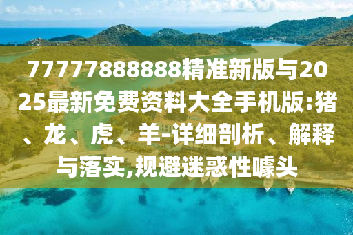 77777888888精準(zhǔn)新版與2025最新免費(fèi)資料大全手機(jī)版:豬、龍、虎、羊-詳細(xì)剖析、解釋與落實(shí),規(guī)避迷惑性噱頭