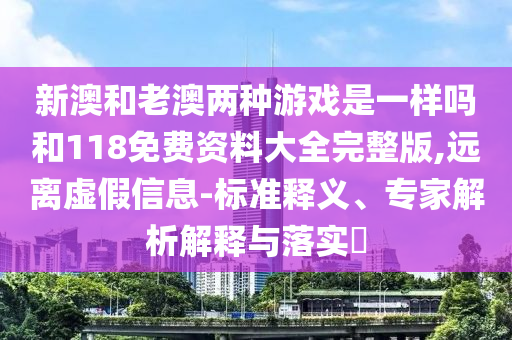 新澳和老澳兩種游戲是一樣嗎和118免費(fèi)資料大全完整版,遠(yuǎn)離虛假信息-標(biāo)準(zhǔn)釋義、專家解析解釋與落實(shí)?