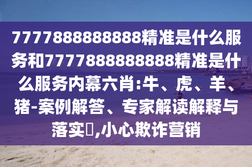 7777888888888精準(zhǔn)是什么服務(wù)和7777888888888精準(zhǔn)是什么服務(wù)內(nèi)幕六肖:牛、虎、羊、豬-案例解答、專家解讀解釋與落實?,小心欺詐營銷
