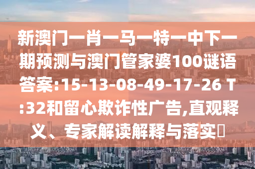 新澳門一肖一馬一特一中下一期預測與澳門管家婆100謎語答案:15-13-08-49-17-26 T:32和留心欺詐性廣告,直觀釋義、專家解讀解釋與落實?