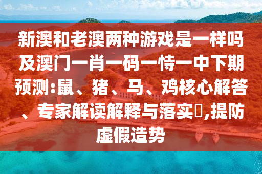 新澳和老澳兩種游戲是一樣嗎及澳門一肖一碼一恃一中下期預(yù)測:鼠、豬、馬、雞核心解答、專家解讀解釋與落實(shí)?,提防虛假造勢