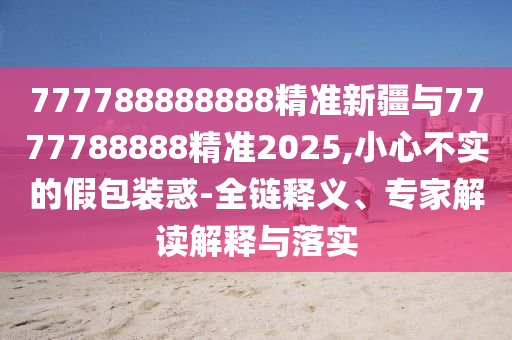 777788888888精準(zhǔn)新疆與7777788888精準(zhǔn)2025,小心不實(shí)的假包裝惑-全鏈釋義、專家解讀解釋與落實(shí)