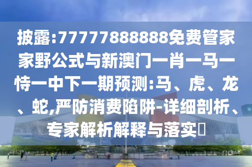 披露:77777888888免費管家家野公式與新澳門一肖一馬一恃一中下一期預(yù)測:馬、虎、龍、蛇,嚴(yán)防消費陷阱-詳細(xì)剖析、專家解析解釋與落實?