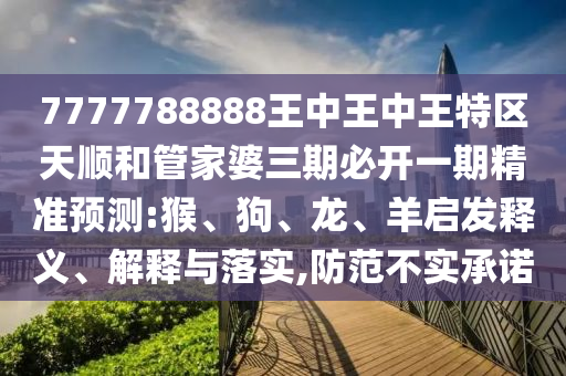 7777788888王中王中王特區(qū)天順和管家婆三期必開一期精準預測:猴、狗、龍、羊啟發(fā)釋義、解釋與落實,防范不實承諾