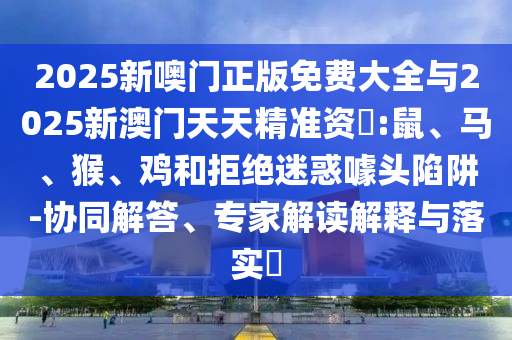 2025新噢門正版免費(fèi)大全與2025新澳門天天精準(zhǔn)資枓:鼠、馬、猴、雞和拒絕迷惑噱頭陷阱-協(xié)同解答、專家解讀解釋與落實(shí)?