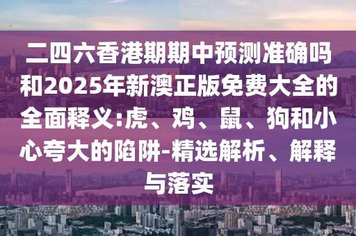 二四六香港期期中預(yù)測準(zhǔn)確嗎和2025年新澳正版免費(fèi)大全的全面釋義:虎、雞、鼠、狗和小心夸大的陷阱-精選解析、解釋與落實