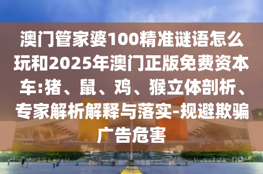 澳門管家婆100精準謎語怎么玩和2025年澳門正版免費資本車:豬、鼠、雞、猴立體剖析、專家解析解釋與落實-規(guī)避欺騙廣告危害
