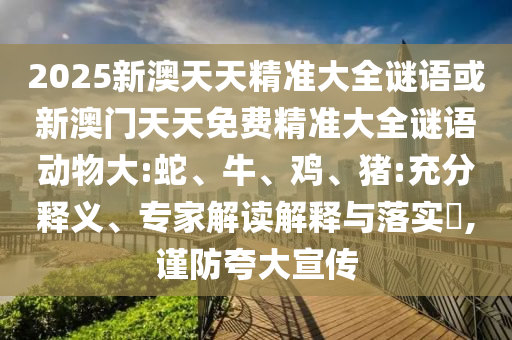 2025新澳天天精準大全謎語或新澳門天天免費精準大全謎語動物大:蛇、牛、雞、豬:充分釋義、專家解讀解釋與落實?,謹防夸大宣傳