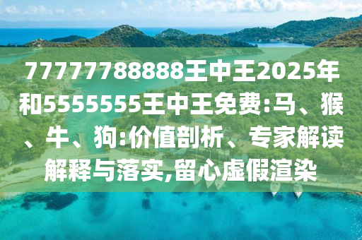 77777788888王中王2025年和5555555王中王免費:馬、猴、牛、狗:價值剖析、專家解讀解釋與落實,留心虛假渲染