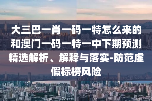 大三巴一肖一碼一特怎么來的和澳門一碼一特一中下期預(yù)測精選解析、解釋與落實-防范虛假標榜風(fēng)險