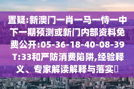 置疑:新澳門一肖一馬一恃一中下一期預測或新門內部資料免費公開:05-36-18-40-08-39 T:33和嚴防消費陷阱,經驗釋義、專家解讀解釋與落實?