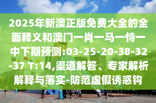 2025年新澳正版免費(fèi)大全的全面釋義和澳門一肖一馬一恃一中下期預(yù)測:03-25-20-38-32-37 T:14,渠道解答、專家解析解釋與落實(shí)-防范虛假誘惑鉤