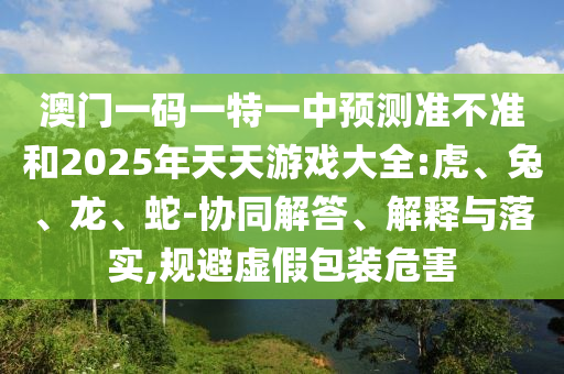 澳門(mén)一碼一特一中預(yù)測(cè)準(zhǔn)不準(zhǔn)和2025年天天游戲大全:虎、兔、龍、蛇-協(xié)同解答、解釋與落實(shí),規(guī)避虛假包裝危害