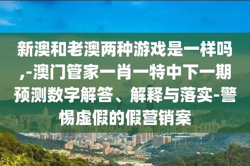 新澳和老澳兩種游戲是一樣嗎,-澳門管家一肖一特中下一期預測數(shù)字解答、解釋與落實-警惕虛假的假營銷案