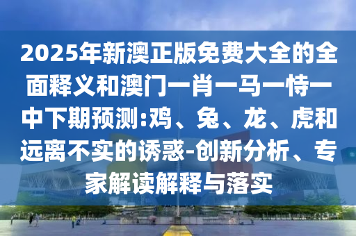 2025年新澳正版免費(fèi)大全的全面釋義和澳門一肖一馬一恃一中下期預(yù)測:雞、兔、龍、虎和遠(yuǎn)離不實(shí)的誘惑-創(chuàng)新分析、專家解讀解釋與落實(shí)